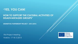 “YES, YOU CAN!
HOW TO SUPPORT THE CULTURAL ACTIVITIES OF
DISADVANTAGED GROUPS”
GRUNDTVIG PARTNERSHIP PROJECT – 2013-2015
First Project Meeting
Kraków, 17-18.12.2013
 