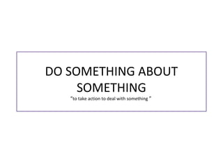 DO SOMETHING ABOUT
SOMETHING
“to take action to deal with something ”
 