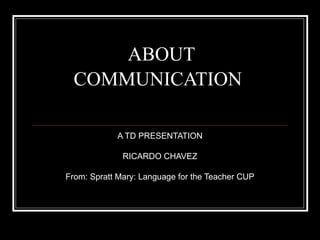 ABOUT
COMMUNICATION
A TD PRESENTATION
RICARDO CHAVEZ
From: Spratt Mary: Language for the Teacher CUP

 