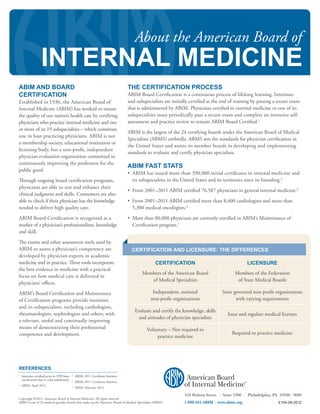 About the American Board of
                    INTERNAL MEDICINE
ABIM AND BOARD                                                                          THE CERTIFICATION PROCESS
CERTIFICATION                                                                           ABIM Board Certification is a continuous process of lifelong learning. Internists
Established in 1936, the American Board of                                              and subspecialists are initially certified at the end of training by passing a secure exam
Internal Medicine (ABIM) has worked to ensure                                           that is administered by ABIM. Physicians certified in internal medicine or one of its
the quality of our nation’s health care by certifying                                   subspecialties must periodically pass a secure exam and complete an intensive self-
physicians who practice internal medicine and one                                       assessment and practice review to remain ABIM Board Certified.1
or more of its 19 subspecialties – which constitute
                                                                                        ABIM is the largest of the 24 certifying boards under the American Board of Medical
one in four practicing physicians. ABIM is not
                                                                                        Specialties (ABMS) umbrella. ABMS sets the standards for physician certification in
a membership society, educational institution or
                                                                                        the United States and assists its member boards in developing and implementing
licensing body, but a non-profit, independent
                                                                                        standards to evaluate and certify physician specialists.
physician evaluation organization committed to
continuously improving the profession for the
                                                                                        ABIM FAST STATS
public good.
                                                                                        •  BIM has issued more than 390,000 initial certificates in internal medicine and
                                                                                          A
Through ongoing board certification programs,                                             its subspecialties in the United States and its territories since its founding.2
physicians are able to test and enhance their
                                                                                        • From 2001–2011 ABIM certified 76,587 physicians in general internal medicine.3
clinical judgment and skills. Consumers are also
able to check if their physician has the knowledge                                      •  rom 2001–2011 ABIM certified more than 8,400 cardiologists and more than
                                                                                          F
needed to deliver high quality care.                                                      5,300 medical oncologists.4

ABIM Board Certification is recognized as a                                             •  ore than 80,000 physicians are currently enrolled in ABIM’s Maintenance of
                                                                                          M
marker of a physician’s professionalism, knowledge                                        Certification program.5
and skill.

The exams and other assessment tools used by
ABIM to assess a physician’s competency are                                               CERTIFICATION AND LICENSURE: THE DIFFERENCES
developed by physician-experts in academic
medicine and in practice. These tools incorporate                                                     CERTIFICATION                                         LICENSURE
the best evidence in medicine with a practical
                                                                                               Members of the American Board                     Members of the Federation
focus on how medical care is delivered in
                                                                                                  of Medical Specialties                          of State Medical Boards
physicians’ offices.

ABIM’s Board Certification and Maintenance                                                           Independent, national                 State governed non-profit organizations
of Certification programs provide internists                                                        non-profit organizations                      with varying requirements
and its subspecialists, including cardiologists,
                                                                                           Evaluate and certify the knowledge, skills
rheumatologists, nephrologists and others, with                                                                      510 Walnut Street       Issue and regulate medical licenses
                                                                                                                                           Suite 1700 Philadelphia, PA 19106 - 3699
                                                                                             and attitudes of physician specialists
a relevant, useful and continually improving                                                                         1.800.441.ABIM      www.abim.org
means of demonstrating their professional                                                        Voluntary – Not required to
competence and development.                                                                                                                     Required to practice medicine
                                                                                                     practice medicine




REFERENCES
1
    I
     nternists certified prior to 1990 have    3
                                                    ABIM, 2011 Certificate Statistics
    certification that is valid indefinitely.   4
                                                    ABIM, 2011 Certificate Statistics
2
    ABIM, April 2012                                                                                                                                    ®
                                                5
                                                    ABIM, February 2012

                                                                                                                     510 Walnut Street     Suite 1700       Philadelphia, PA 19106 - 3699
Copyright ©2012 American Board of Internal Medicine. All rights reserved
ABIM is one of 24 medical specialty boards that make up the American Board of Medical Specialties (ABMS).            1.800.441.ABIM      www.abim.org                       E104-09-2012
 