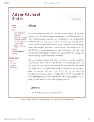 4/23/2018 About - Adam Michael Smith
https://sites.google.com/site/adammichaelsmithus/about 1/1
Adam Michael
Smith
Home
About
Blog
Best things to do
when in Martha’s
Vineyard
How “CSI” Changed
Television Forever
The Best Detective
Crime-Thriller
Novels To Be
Adapted Into Film
Contact
Travel and Leisure
Sitemap
Social Links
Twitter
Pinterest
LinkedIn
Wordpress
About
Hi! I’m Adam Michael Smith. In a nutshell, I am a lawyer, Cal Berkeley
supporter, traveler, hiker, newbie photographer, and fan of police TV
shows. These days I am based in New York, but I was born and raised in
California. After a long day at work, I unwind by watching police
dramas and comedies like the classic show The Grand Jury and newer
shows like Brooklyn Nine-nine, Law and Order, The District, and The
Fall. My line of work requires me to stay long hours in the court and
coordinate with the police, and fellow lawyers. Despite this setup, I still
enjoy watching a good case unfold onscreen.
Work can become hectic, and after working for months straight, I
usually take a break and head to Martha’s Vineyard to get some sun
and enjoy the cool breeze. Sometimes I visit California and rediscover
the hiking trails I’ve always loved since my childhood. These days, I
bring my camera with me. Even if I’m not yet an expert in
photography, I’m taking it up as a hobby. While I’m still engrossed with
nature photography, I plan on trying out urban photography soon. I
hope to make time for it even with my busy schedule.
Sign in | Recent Site Activity | Report Abuse | Print Page | Powered By Google Sites
Search this site
Comments
You do not have permission to add comments.
 