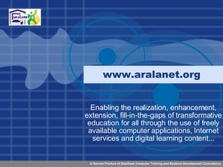 www.aralanet.org  Enabling the realization, enhancement, extension, fill-in-the-gaps of transformative education for all through the use of freely available computer applications, Internet services and digital learning content... 