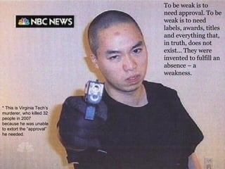 To be weak is to need approval.  To be weak is to need labels, awards, titles and everything that, in truth, does not exist... They were invented to fulfill an absence – a weakness. * This is Virginia Tech’s murderer, who killed 32 people in 2007 because he was unable to extort the “approval” he needed. 