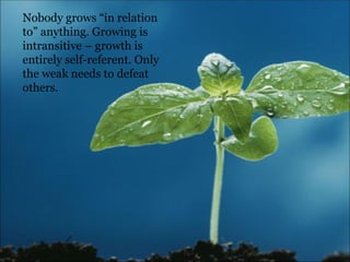 Nobody grows “in relation to” anything. Growing is intransitive – growth is entirely self-referent. Only the weak needs to defeat others.  