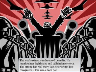 The weak extracts undeserved benefits. He manipulates legitimacy and validation criteria. The strong has real merit (whether or not it is recognized). The weak does not.  