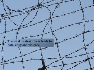 The weak is afraid. Fear leads to hate, envy and violence.  