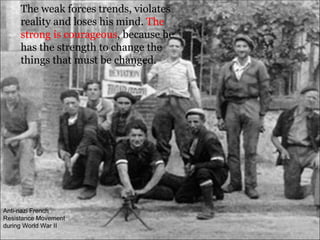The weak forces trends, violates reality and loses his mind.  The strong is courageous , because he has the strength to change the things that must be changed.  Anti-nazi French Resistance Movement during World War II 