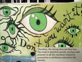 Therefore, the strong does not fear loss. The weak is attached, greedy, envious and prisoner to all the emotions related to possession or attributes external to his identity.  