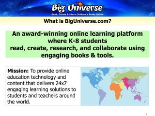 What is BigUniverse.com? An award-winning online learning platform where K-8 students read, create, research, and collaborate using engaging books & tools. Mission: To provide online education technology and content that delivers 24x7 engaging learning solutions to students and teachers around the world. 