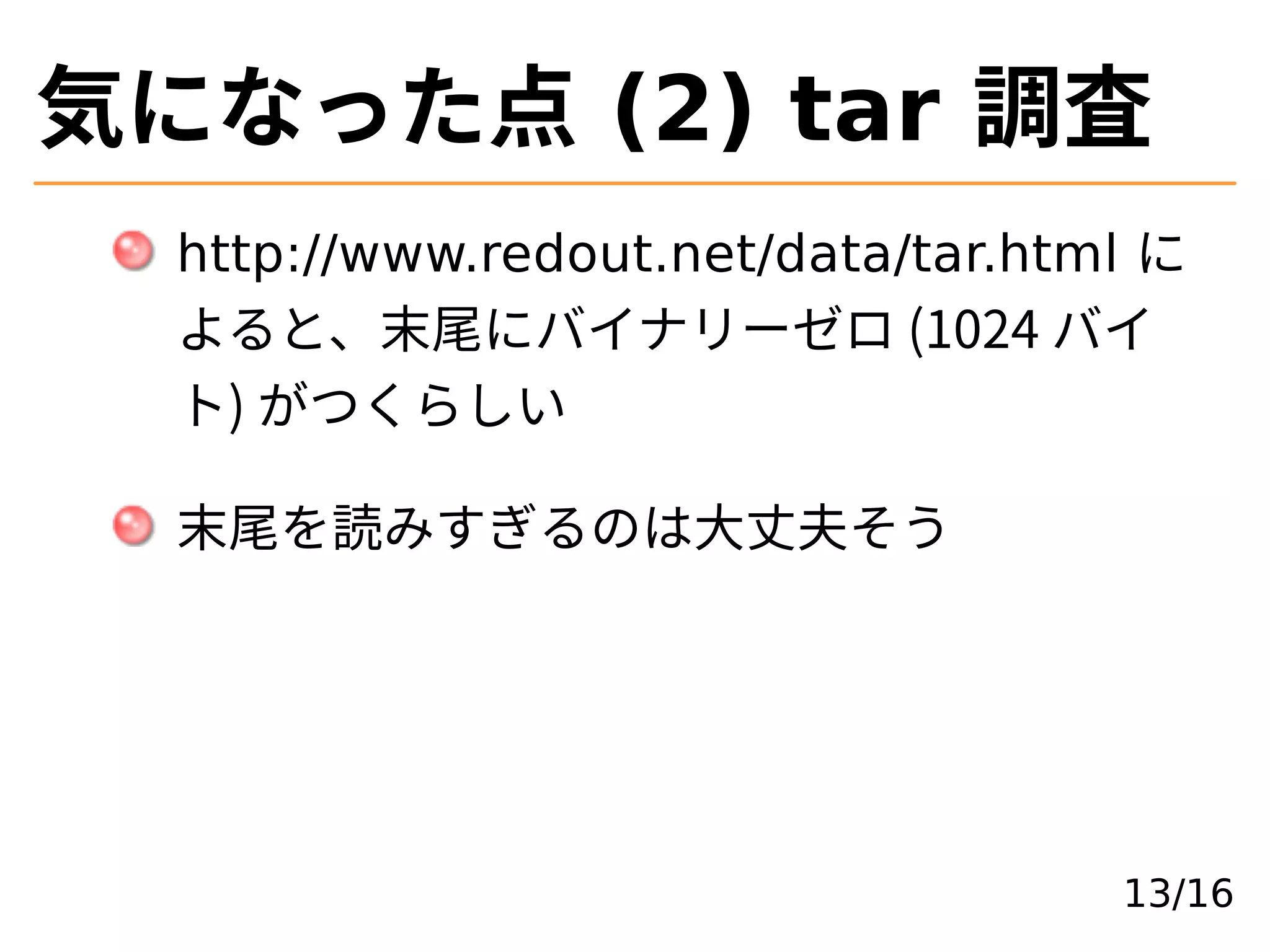 気になった点 (2) tar 調査
http://www.redout.net/data/tar.html に
よると、末尾にバイナリーゼロ (1024 バイ
ト) がつくらしい
末尾を読みすぎるのは⼤丈夫そう
13/16
 