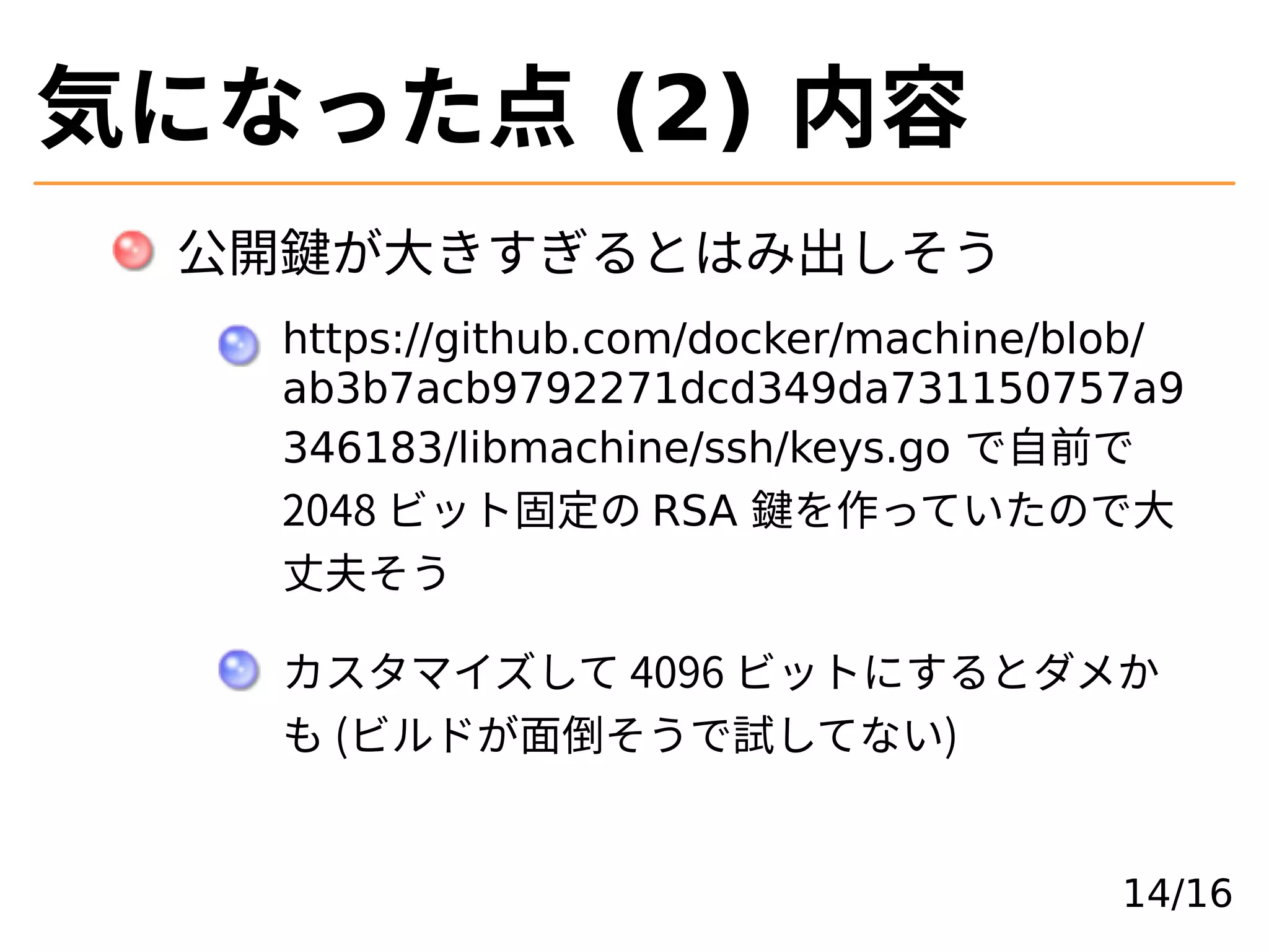 気になった点 (2) 内容
公開鍵が⼤きすぎるとはみ出しそう
https://github.com/docker/machine/blob/
ab3b7acb9792271dcd349da731150757a9
346183/libmachine/ssh/keys.go で⾃前で
2048 ビット固定の RSA 鍵を作っていたので⼤
丈夫そう
カスタマイズして 4096 ビットにするとダメか
も (ビルドが面倒そうで試してない)
14/16
 