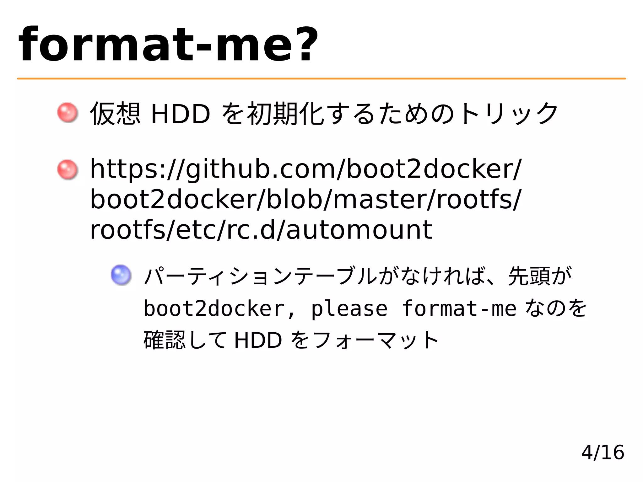 format-me?
仮想 HDD を初期化するためのトリック
https://github.com/boot2docker/
boot2docker/blob/master/rootfs/
rootfs/etc/rc.d/automount
パーティションテーブルがなければ、先頭が
boot2docker, please format-me なのを
確認して HDD をフォーマット
4/16
 