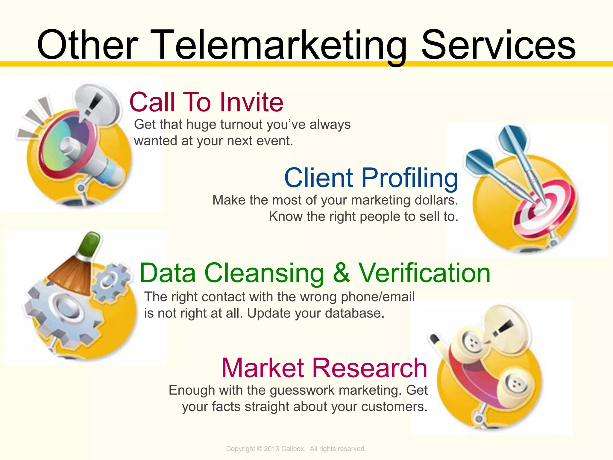 Copyright © 2013 Callbox. All rights reserved.
Market Research
Enough with the guesswork marketing. Get
your facts straight about your customers.
Other Telemarketing Services
Data Cleansing & Verification
Call To Invite
Get that huge turnout you’ve always
wanted at your next event.
Client Profiling
Make the most of your marketing dollars.
Know the right people to sell to.
The right contact with the wrong phone/email
is not right at all. Update your database.
 