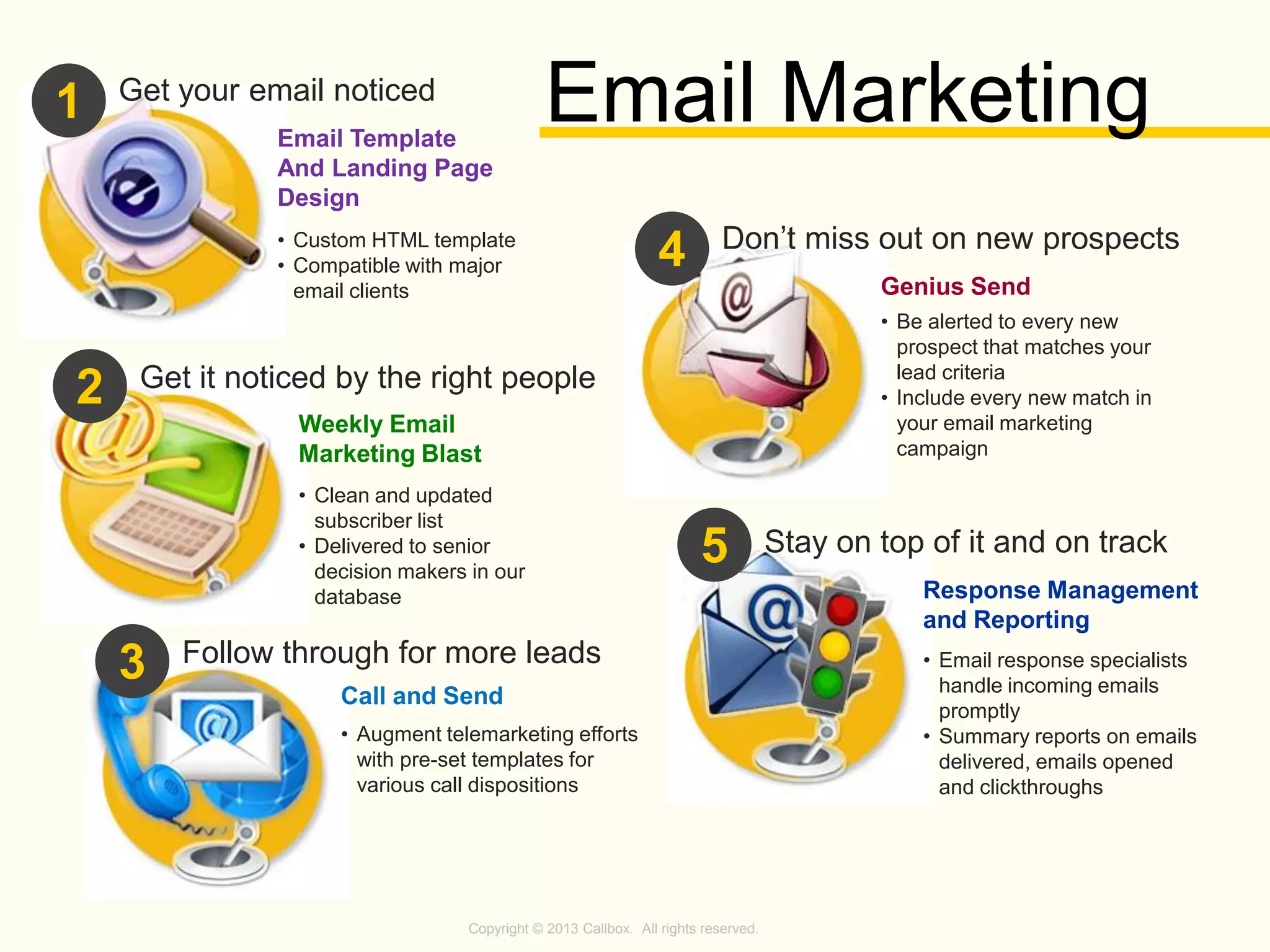 Copyright © 2013 Callbox. All rights reserved.
Email Template
And Landing Page
Design
1
• Custom HTML template
• Compatible with major
email clients
Get your email noticed
2 Get it noticed by the right people
Weekly Email
Marketing Blast
• Clean and updated
subscriber list
• Delivered to senior
decision makers in our
database
3 Follow through for more leads
Call and Send
• Augment telemarketing efforts
with pre-set templates for
various call dispositions
4
Genius Send
• Be alerted to every new
prospect that matches your
lead criteria
• Include every new match in
your email marketing
campaign
Don’t miss out on new prospects
5
Response Management
and Reporting
• Email response specialists
handle incoming emails
promptly
• Summary reports on emails
delivered, emails opened
and clickthroughs
Stay on top of it and on track
Email Marketing
 