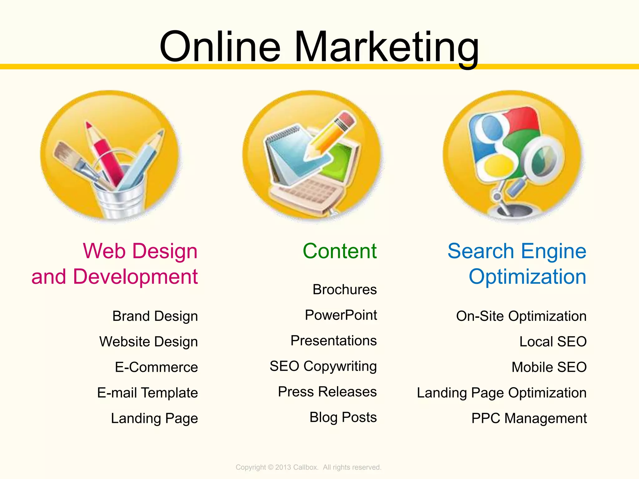 Copyright © 2013 Callbox. All rights reserved.
Brand Design
Website Design
E-Commerce
E-mail Template
Landing Page
Web Design
and Development Brochures
PowerPoint
Presentations
SEO Copywriting
Press Releases
Blog Posts
Content
On-Site Optimization
Local SEO
Mobile SEO
Landing Page Optimization
PPC Management
Search Engine
Optimization
Online Marketing
 