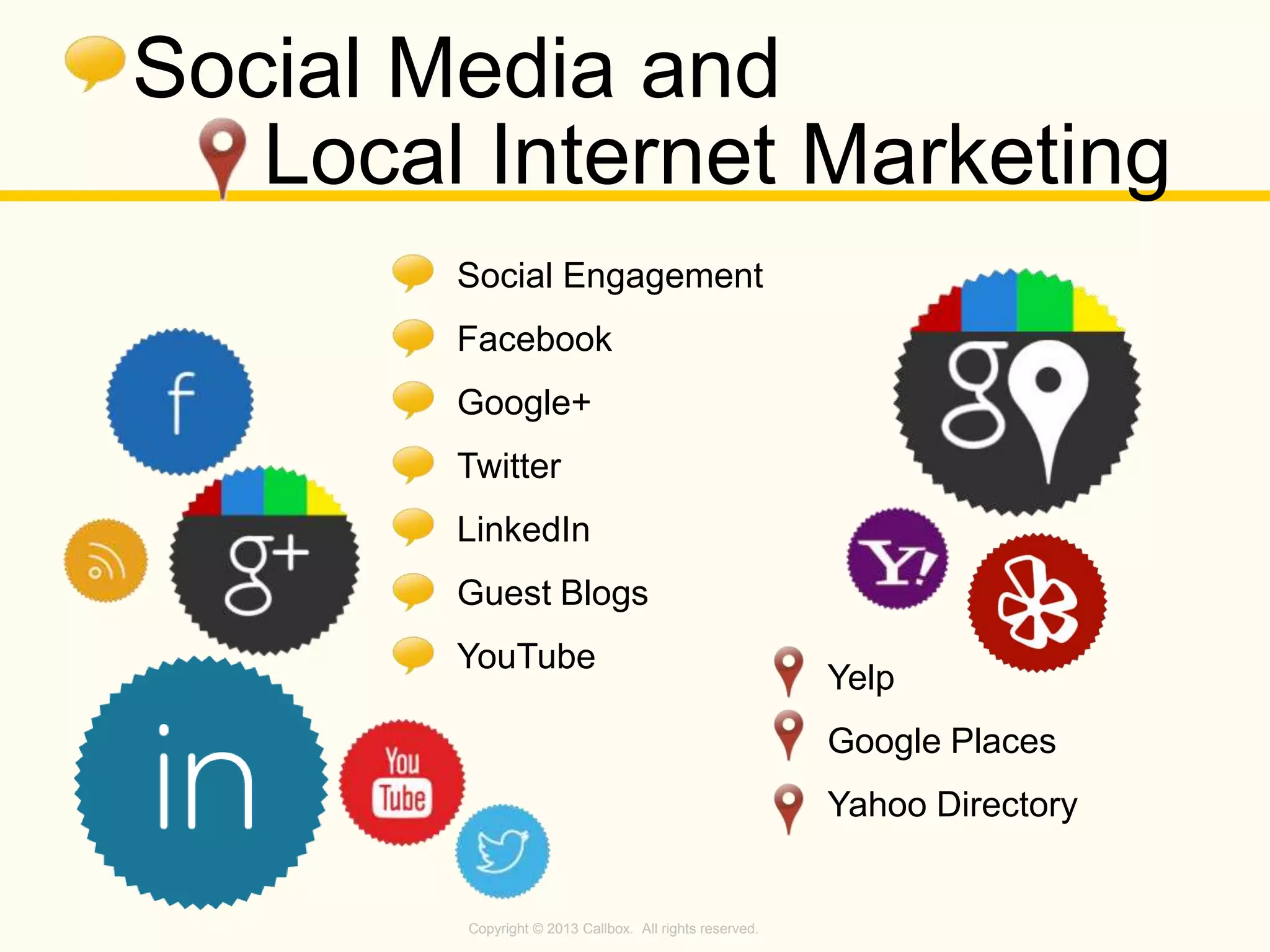 Copyright © 2013 Callbox. All rights reserved.
Social Media and
Local Internet Marketing
Social Engagement
Facebook
Google+
Twitter
LinkedIn
Guest Blogs
YouTube
Yelp
Google Places
Yahoo Directory
 