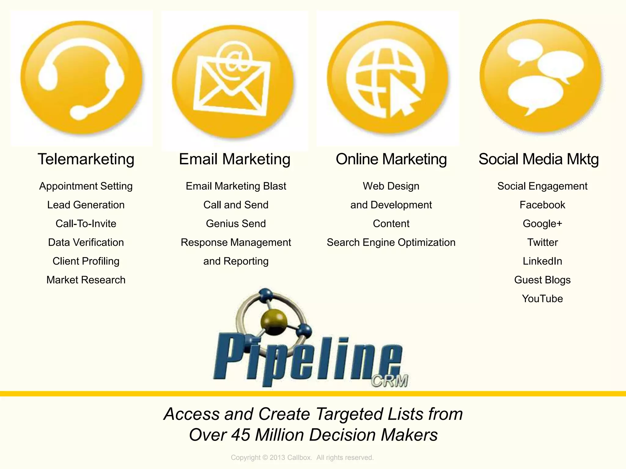 Copyright © 2013 Callbox. All rights reserved.
Social Media MktgOnline MarketingEmail Marketing
Access and Create Targeted Lists from
Over 45 Million Decision Makers
Appointment Setting
Lead Generation
Call-To-Invite
Data Verification
Client Profiling
Market Research
Email Marketing Blast
Call and Send
Genius Send
Response Management
and Reporting
Web Design
and Development
Content
Search Engine Optimization
Social Engagement
Facebook
Google+
Twitter
LinkedIn
Guest Blogs
YouTube
Telemarketing
 