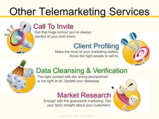Copyright © 2013 Callbox. All rights reserved.
Market Research
Enough with the guesswork marketing. Get
your facts straight about your customers.
Other Telemarketing Services
Data Cleansing & Verification
Call To Invite
Get that huge turnout you’ve always
wanted at your next event.
Client Profiling
Make the most of your marketing dollars.
Know the right people to sell to.
The right contact with the wrong phone/email
is not right at all. Update your database.
 