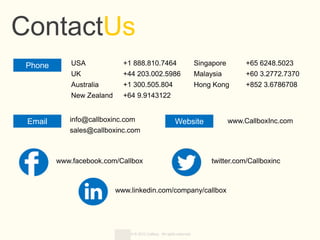 Copyright © 2013 Callbox. All rights reserved.
ContactUs
USA +1 888.810.7464
UK +44 203.002.5986
Australia +1 300.505.804
New Zealand +64 9.9143122
Phone
Email Website
www.linkedin.com/company/callbox
www.CallboxInc.com
www.facebook.com/Callbox twitter.com/Callboxinc
Singapore +65 6248.5023
Malaysia +60 3.2772.7370
Hong Kong +852 3.6786708
info@callboxinc.com
sales@callboxinc.com
 