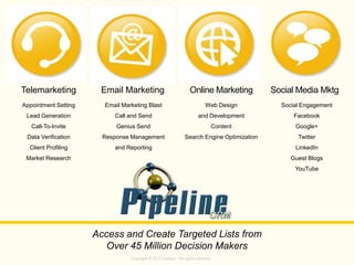 Copyright © 2013 Callbox. All rights reserved.
Social Media MktgOnline MarketingEmail Marketing
Access and Create Targeted Lists from
Over 45 Million Decision Makers
Appointment Setting
Lead Generation
Call-To-Invite
Data Verification
Client Profiling
Market Research
Email Marketing Blast
Call and Send
Genius Send
Response Management
and Reporting
Web Design
and Development
Content
Search Engine Optimization
Social Engagement
Facebook
Google+
Twitter
LinkedIn
Guest Blogs
YouTube
Telemarketing
 