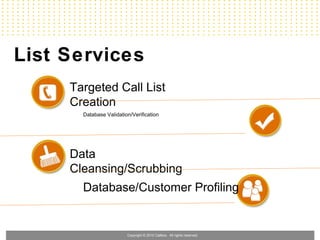 List Services
     Targeted Call List
     Creation
       Database Validation/Verification




     Data
     Cleansing/Scrubbing
       Database/Customer Profiling


                         Copyright © 2010 Callbox. All rights reserved.
 