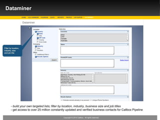 Dataminer




 - build your own targeted lists; filter by location, industry, business size and job titles
 - get access to over 25 million constantly updated and verified business contacts for Callbox Pipeline

                                         Copyright © 2010 Callbox. All rights reserved.
 