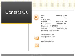 Contact Us
                                            USA                    +1 888.810.7464
                                            UK                               +44
                                            203.002.5986
                                            Australia              +61 2.9037.2248
                                            New Zealand            +64 9.9143122
                                            Singapore +65 6248.5023
                                            Malaysia               +60 3.4264.6400
                                            Hong Kong +852 3.6786708


                                            info@callboxinc.com
                                            sales@callboxinc.com


                                            www.CallboxInc.com




             Copyright © 2010 Callbox. All rights reserved.
 