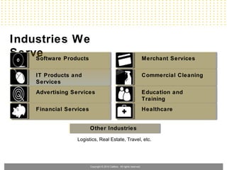 Industries We
Serve
    Software Products                                                       Merchant Services


      IT Products and                                                       Commercial Cleaning
      Services
      Advertising Services                                                  Education and
                                                                            Training
      Financial Services                                                    Healthcare


                           Other Industries
                    Logistics, Real Estate, Travel, etc.




                           Copyright © 2010 Callbox. All rights reserved.
 