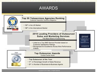 AWARDS

Top 50 Teleservices Agencies Ranking
          Customer Interaction Solutions Magazine


 • 12 th in the US Market
 • 10 th in the International Market


              2010 Leading Providers of Outsourced
                 Sales and Marketing Services
                               The Black Book of Outsourcing

             • Listed as a Top SMO Service Provider based on
               Customer Satisfaction Ratings
             • Recognized for Excellence Across Nine Performance
               Criteria


                Top Outsourcer Awards
                            Contact Center World

       • Top Outsourcer of the Year
       • 1 st in Percentage Growth of Sales Revenue
       • 2 nd in Number of Business-to-Business Agents


                       Copyright © 2010 Callbox. All rights reserved.
 