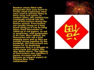 Bamboo stems filled with gunpowder that were burnt to create small explosions were once used in ancient China to drive away evil spirits. In modern times, this method has eventually evolved into the use of firecrackers during the festive season. Firecrackers are usually strung on a long fused string so it can be hung down. Each firecracker is rolled up in red papers, as red is auspicious, with gunpowder in its core. Once ignited, the firecracker lets out a loud popping noise and as they are usually strung together by the hundreds, the firecrackers are known for its deafening explosions that it is thought to scare away evil spirits. See also  Myths  above. The lighting of firecrackers also signifies a joyous occasion and has become an integral aspect of Chinese New Year celebrations  