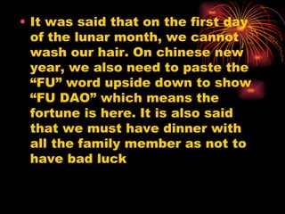 It was said that on the first day of the lunar month, we cannot wash our hair. On chinese new year, we also need to paste the “FU” word upside down to show “FU DAO” which means the fortune is here. It is also said that we must have dinner with all the family member as not to have bad luck 