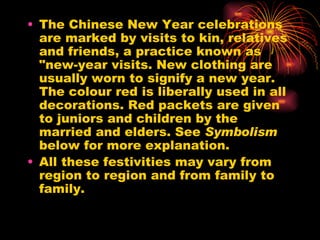 The Chinese New Year celebrations are marked by visits to kin, relatives and friends, a practice known as "new-year visits.  New clothing are usually worn to signify a new year. The colour red is liberally used in all decorations. Red packets are given to juniors and children by the married and elders. See  Symbolism  below for more explanation. All these festivities may vary from region to region and from family to family. 