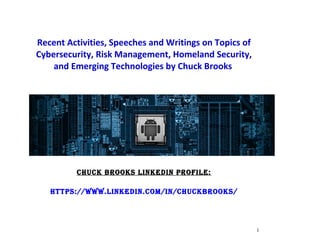 Recent Activities, Speeches and Writings on Topics of
Cybersecurity, Risk Management, Homeland Security,
and Emerging Technologies by Chuck Brooks
ChuCk Brooks Linkedin ProfiLe:
httPs://www.Linkedin.Com/in/ChuCkBrooks/
1
 