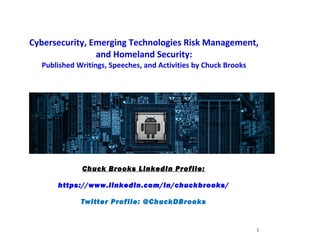 Cybersecurity, Emerging Technologies Risk Management,
and Homeland Security:
Published Writings, Speeches, and Activities by Chuck Brooks
Chuck Brooks LinkedIn Profile:
https://www.linkedin.com/in/chuckbrooks/
Twitter Profile: @ChuckDBrooks
1
 