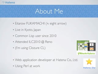 About Me
•   Eitarow FUKAMACHI (≒ eight arrow)
•   Live in Kyoto, Japan
•   Common Lisp user since 2010
•   Attended ILC2010 @ Reno
•   (I’m using Clozure CL)


•   Web application developer at Hatena Co., Ltd.
•   Using Perl at work
 