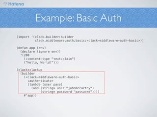 Example: Basic Auth
(import ‘(clack.builder:builder
          clack.middleware.auth.basic:<clack-middleware-auth-basic>))

(defun app (env)
  (declare (ignore env))
  '(200
    (:content-type "text/plain")
    ("Hello, World!")))

(clack:clackup
  (builder
    (<clack-middleware-auth-basic>
      :authenticator
      (lambda (user pass)
        (and (string= user "johnmccarthy")
             (string= password "password"))))
    #'app))
 