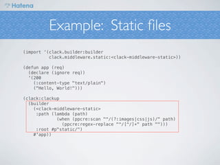 Example: Static ﬁles
(import ‘(clack.builder:builder
          clack.middleware.static:<clack-middleware-static>))

(defun app (req)
  (declare (ignore req))
  '(200
    (:content-type "text/plain")
    ("Hello, World!")))

(clack:clackup
  (builder
    (<clack-middleware-static>
     :path (lambda (path)
             (when (ppcre:scan "^/(?:images|css|js)/" path)
               (ppcre:regex-replace "^/[^/]+" path "")))
     :root #p"static/")
    #'app))
 