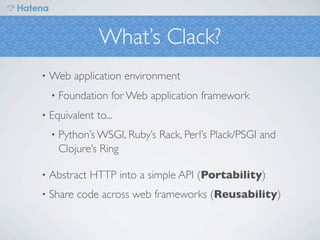 What’s Clack?
•   Web application environment
    •   Foundation for Web application framework
•   Equivalent to...
    •   Python’s WSGI, Ruby’s Rack, Perl’s Plack/PSGI and
        Clojure’s Ring

•   Abstract HTTP into a simple API (Portability)
•   Share code across web frameworks (Reusability)
 
