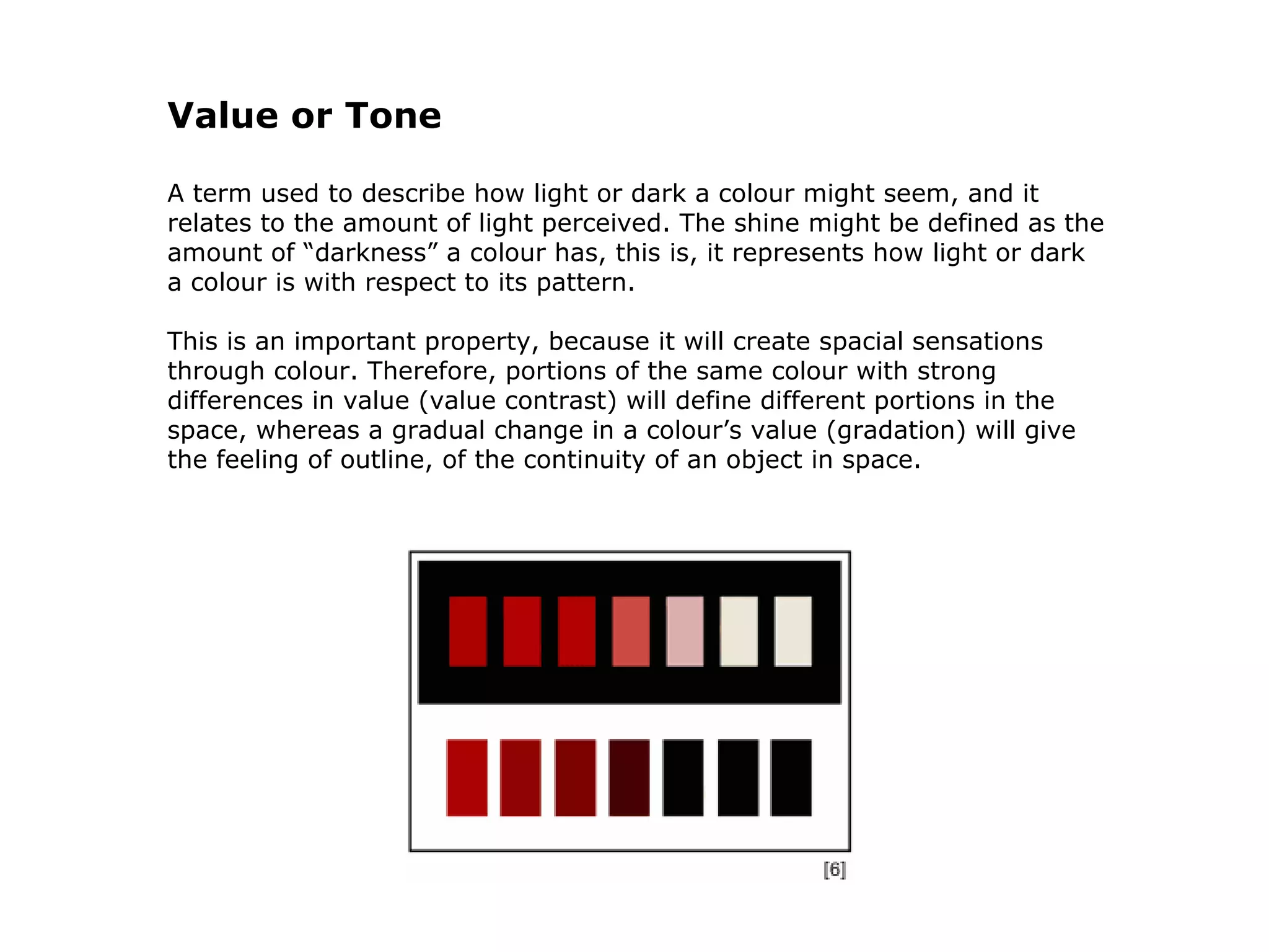 Value or Tone A term used to describe how light or dark a colour might seem, and it relates to the amount of light perceived. The shine might be defined as the amount of “darkness” a colour has, this is, it represents how light or dark a colour is with respect to its pattern.  This is an important property, because it will create spacial sensations through colour. Therefore, portions of the same colour with strong differences in value (value contrast) will define different portions in the space, whereas a gradual change in a colour’s value (gradation) will give the feeling of outline, of the continuity of an object in space.                                                                                                             