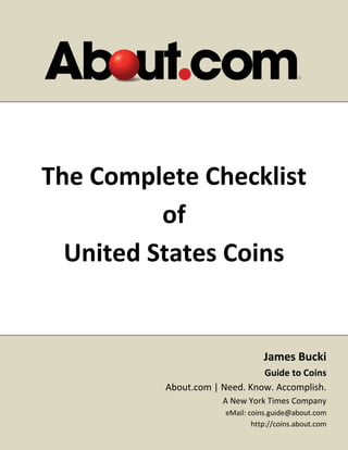The Complete Checklist
          of
  United States Coins


                                  James Bucki
                               Guide to Coins
          About.com | Need. Know. Accomplish.
                      A New York Times Company
                       eMail: coins.guide@about.com
                               http://coins.about.com
 