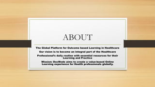ABOUT
The Global Platform for Outcome based Learning in Healthcare
Our vision is to become an integral part of the Healthcare
Professional’s daily routine with essential resources for their
Learning and Practice
Mission: DocMode aims to create a value-based Online
Learning experience for Health professionals globally.
 