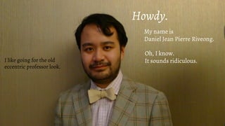 Howdy.
My name is
Daniel Jean Pierre Riveong.
Oh, I know.
It sounds ridiculous.I like going for the old
eccentric professor look.
 