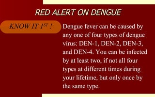 RED ALERT ON DENGUE Dengue fever can be caused by any one of four types of dengue virus: DEN-1, DEN-2, DEN-3, and DEN-4. You can be infected by at least two, if not all four types at different times during your lifetime, but only once by the same type.  KNOW IT 1 ST  ! 