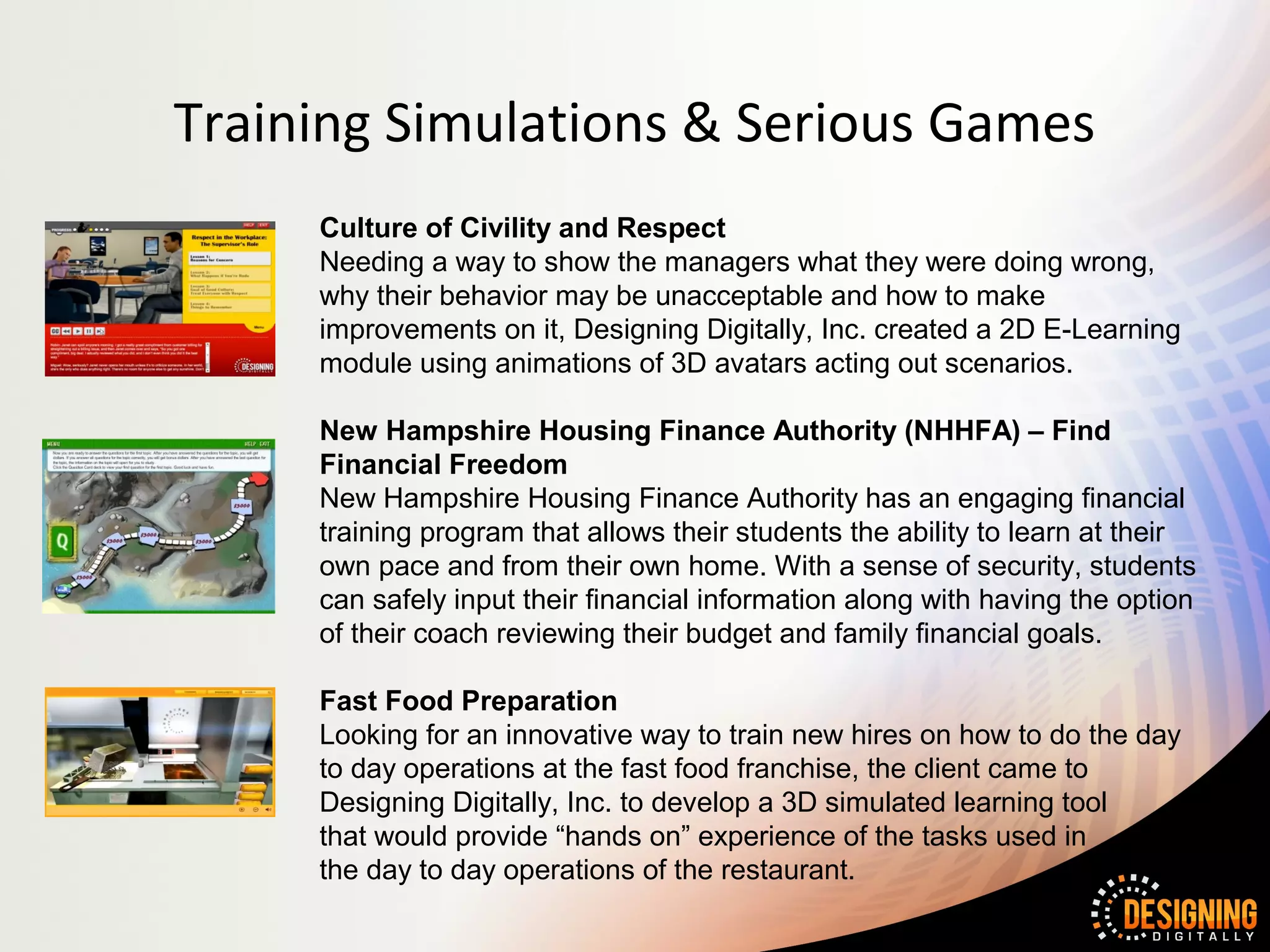 Training Simulations & Serious Games
     Culture of Civility and Respect
     Needing a way to show the managers what they were doing wrong,
     why their behavior may be unacceptable and how to make
     improvements on it, Designing Digitally, Inc. created a 2D E-Learning
     module using animations of 3D avatars acting out scenarios.

     New Hampshire Housing Finance Authority (NHHFA) – Find
     Financial Freedom
     New Hampshire Housing Finance Authority has an engaging financial
     training program that allows their students the ability to learn at their
     own pace and from their own home. With a sense of security, students
     can safely input their financial information along with having the option
     of their coach reviewing their budget and family financial goals.

     Fast Food Preparation
     Looking for an innovative way to train new hires on how to do the day
     to day operations at the fast food franchise, the client came to
     Designing Digitally, Inc. to develop a 3D simulated learning tool
     that would provide “hands on” experience of the tasks used in
     the day to day operations of the restaurant.
 