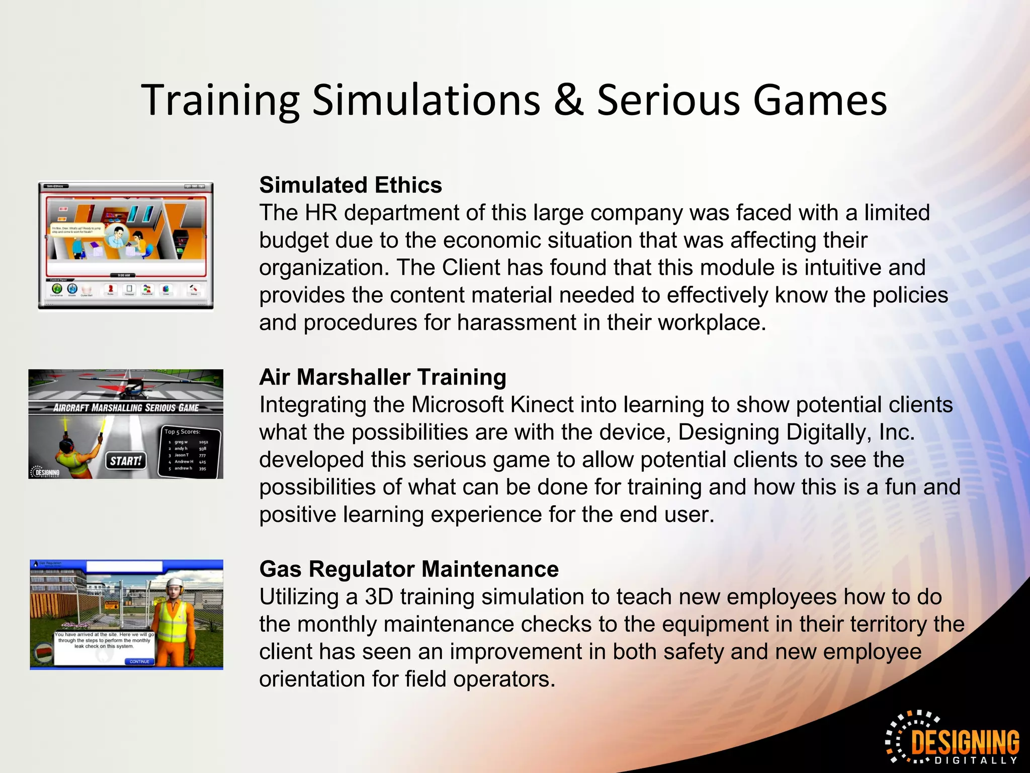 Training Simulations & Serious Games
     Simulated Ethics
     The HR department of this large company was faced with a limited
     budget due to the economic situation that was affecting their
     organization. The Client has found that this module is intuitive and
     provides the content material needed to effectively know the policies
     and procedures for harassment in their workplace.

     Air Marshaller Training
     Integrating the Microsoft Kinect into learning to show potential clients
     what the possibilities are with the device, Designing Digitally, Inc.
     developed this serious game to allow potential clients to see the
     possibilities of what can be done for training and how this is a fun and
     positive learning experience for the end user.

     Gas Regulator Maintenance
     Utilizing a 3D training simulation to teach new employees how to do
     the monthly maintenance checks to the equipment in their territory the
     client has seen an improvement in both safety and new employee
     orientation for field operators.
 