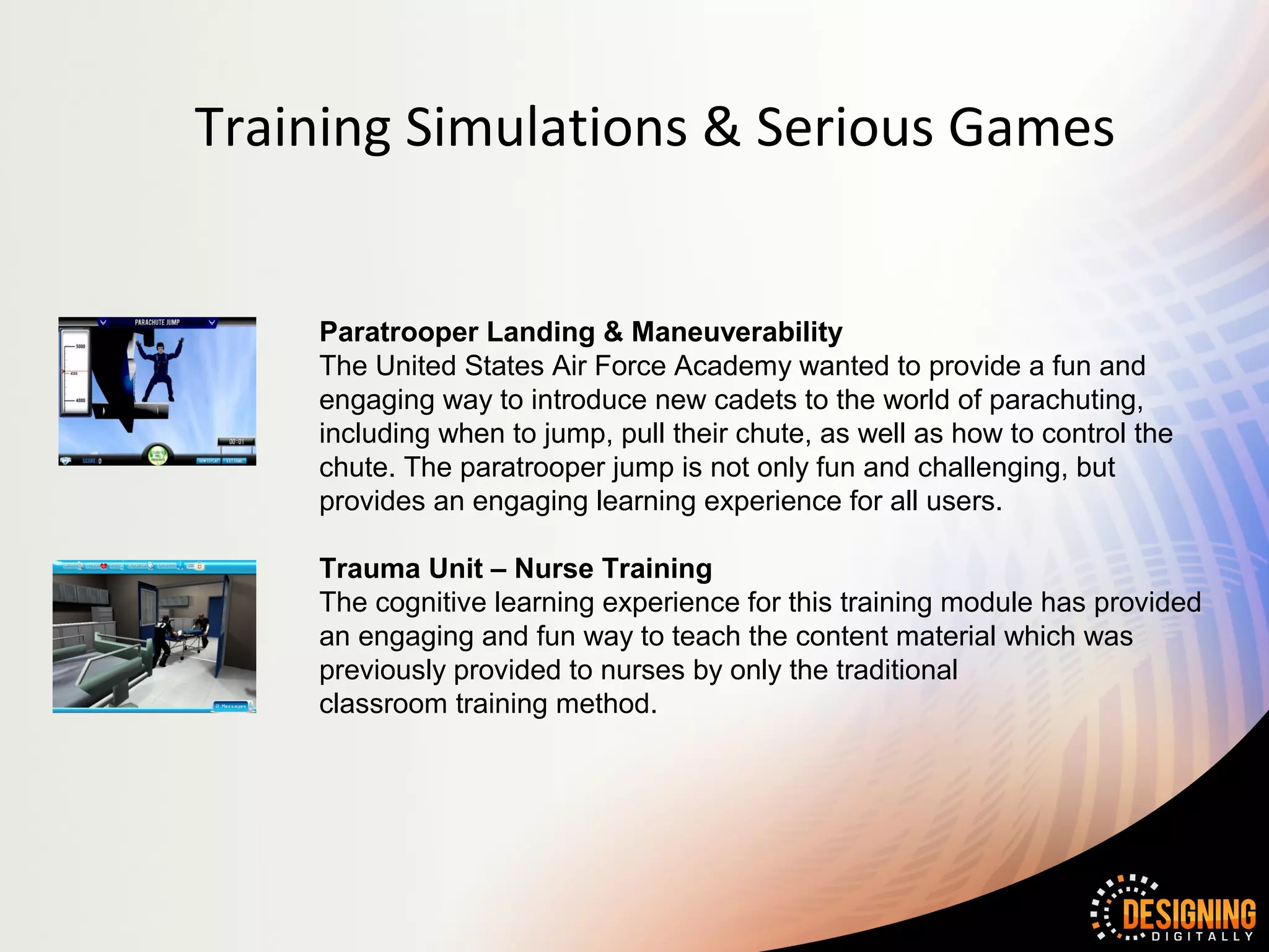 Training Simulations & Serious Games


    Paratrooper Landing & Maneuverability
    The United States Air Force Academy wanted to provide a fun and
    engaging way to introduce new cadets to the world of parachuting,
    including when to jump, pull their chute, as well as how to control the
    chute. The paratrooper jump is not only fun and challenging, but
    provides an engaging learning experience for all users.

    Trauma Unit – Nurse Training
    The cognitive learning experience for this training module has provided
    an engaging and fun way to teach the content material which was
    previously provided to nurses by only the traditional
    classroom training method.
 