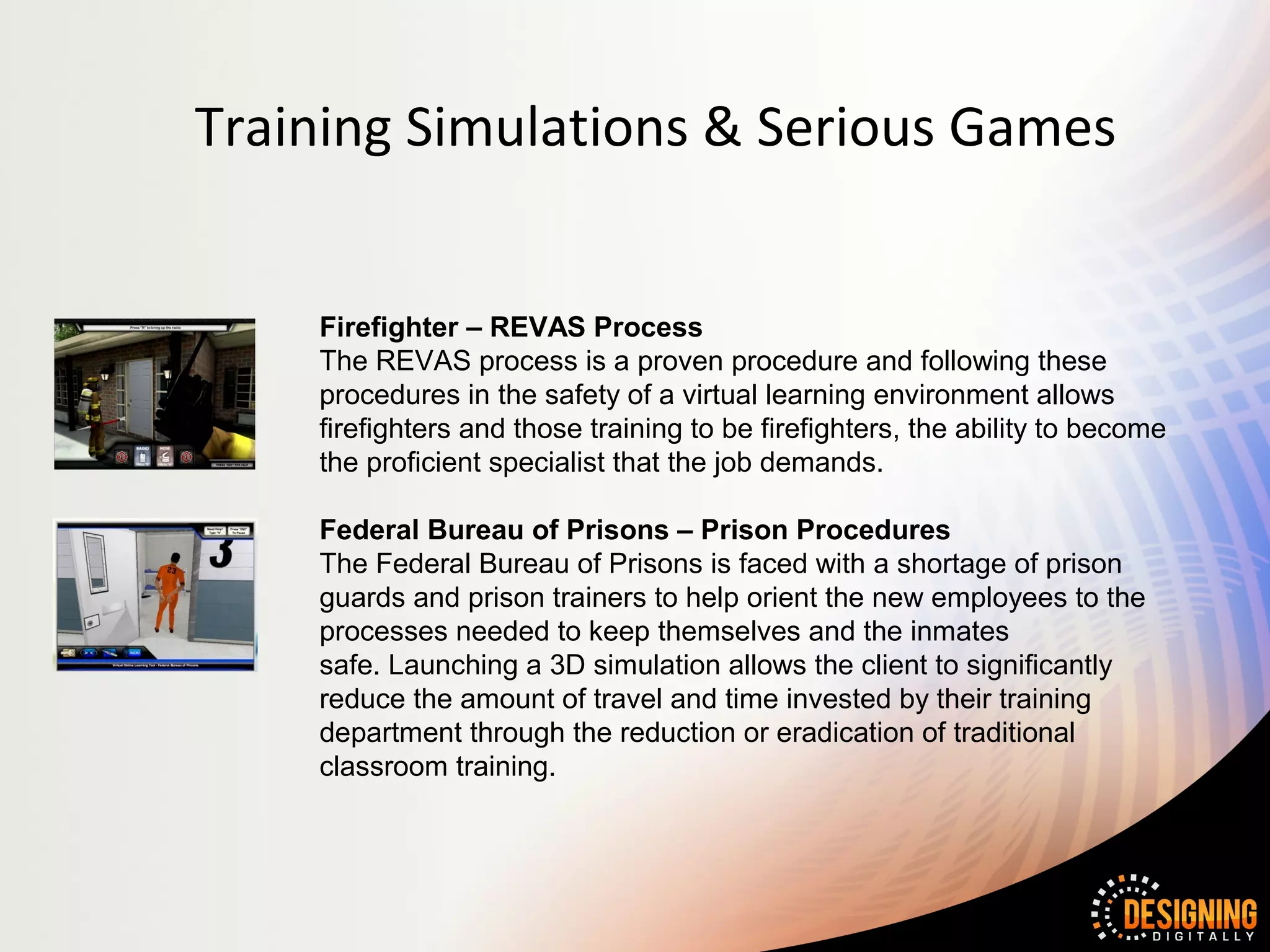 Training Simulations & Serious Games


    Firefighter – REVAS Process
    The REVAS process is a proven procedure and following these
    procedures in the safety of a virtual learning environment allows
    firefighters and those training to be firefighters, the ability to become
    the proficient specialist that the job demands.

    Federal Bureau of Prisons – Prison Procedures
    The Federal Bureau of Prisons is faced with a shortage of prison
    guards and prison trainers to help orient the new employees to the
    processes needed to keep themselves and the inmates
    safe. Launching a 3D simulation allows the client to significantly
    reduce the amount of travel and time invested by their training
    department through the reduction or eradication of traditional
    classroom training.
 