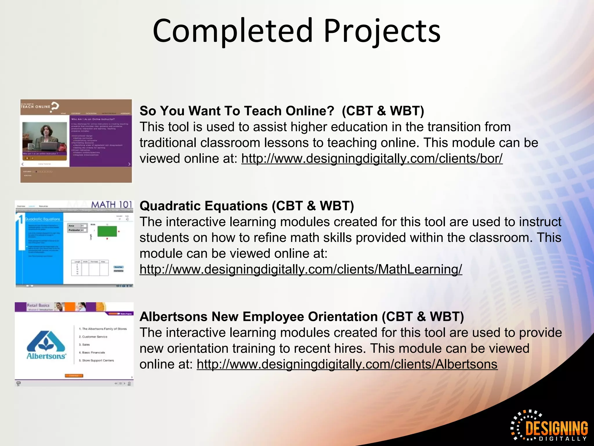 Completed Projects

So You Want To Teach Online? (CBT & WBT)
This tool is used to assist higher education in the transition from
traditional classroom lessons to teaching online. This module can be
viewed online at: http://www.designingdigitally.com/clients/bor/


Quadratic Equations (CBT & WBT)
The interactive learning modules created for this tool are used to instruct
students on how to refine math skills provided within the classroom. This
module can be viewed online at:
http://www.designingdigitally.com/clients/MathLearning/


Albertsons New Employee Orientation (CBT & WBT)
The interactive learning modules created for this tool are used to provide
new orientation training to recent hires. This module can be viewed
online at: http://www.designingdigitally.com/clients/Albertsons
 