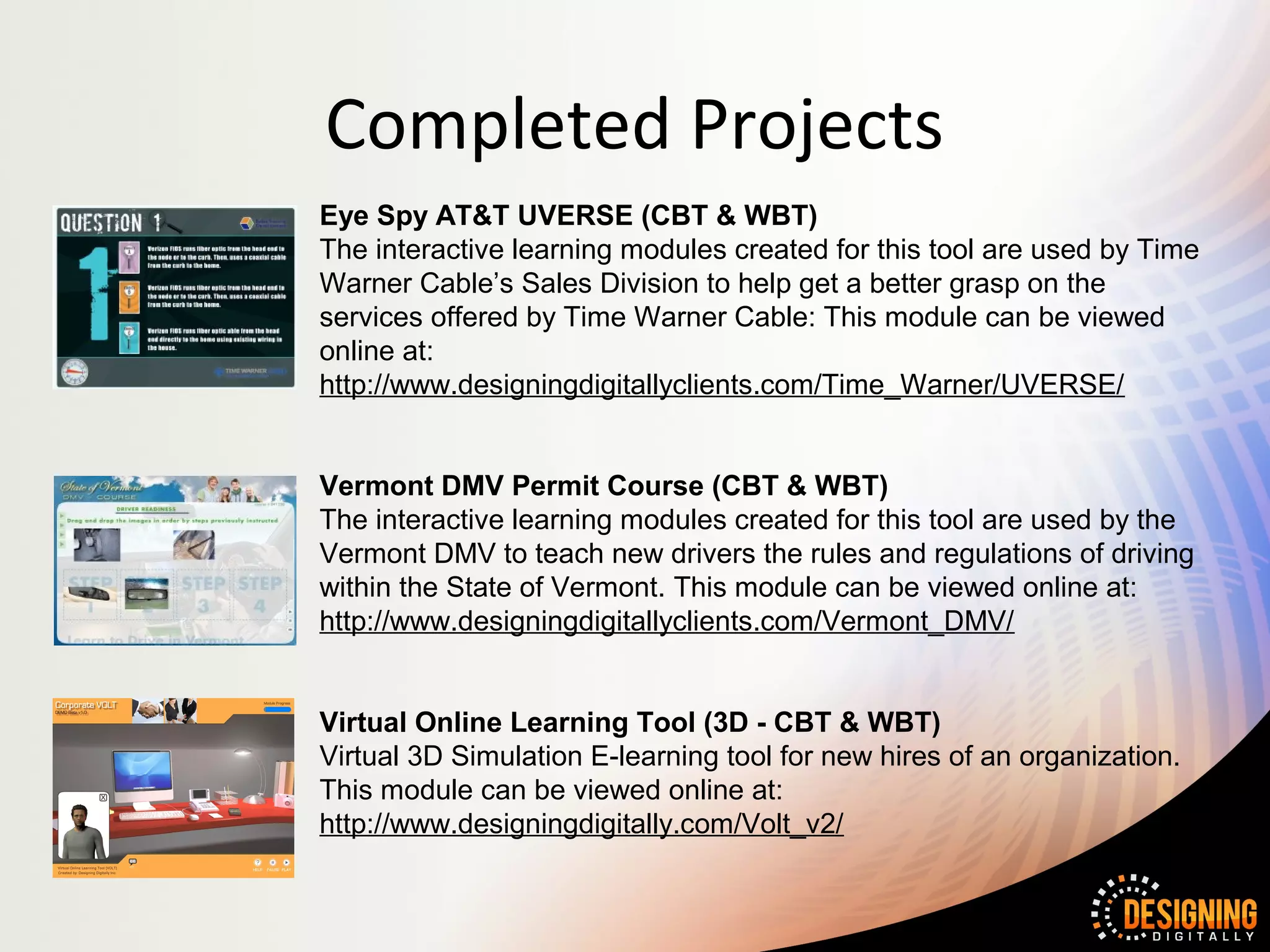Completed Projects
Eye Spy AT&T UVERSE (CBT & WBT)
The interactive learning modules created for this tool are used by Time
Warner Cable’s Sales Division to help get a better grasp on the
services offered by Time Warner Cable: This module can be viewed
online at:
http://www.designingdigitallyclients.com/Time_Warner/UVERSE/


Vermont DMV Permit Course (CBT & WBT)
The interactive learning modules created for this tool are used by the
Vermont DMV to teach new drivers the rules and regulations of driving
within the State of Vermont. This module can be viewed online at:
http://www.designingdigitallyclients.com/Vermont_DMV/


Virtual Online Learning Tool (3D - CBT & WBT)
Virtual 3D Simulation E-learning tool for new hires of an organization.
This module can be viewed online at:
http://www.designingdigitally.com/Volt_v2/
 