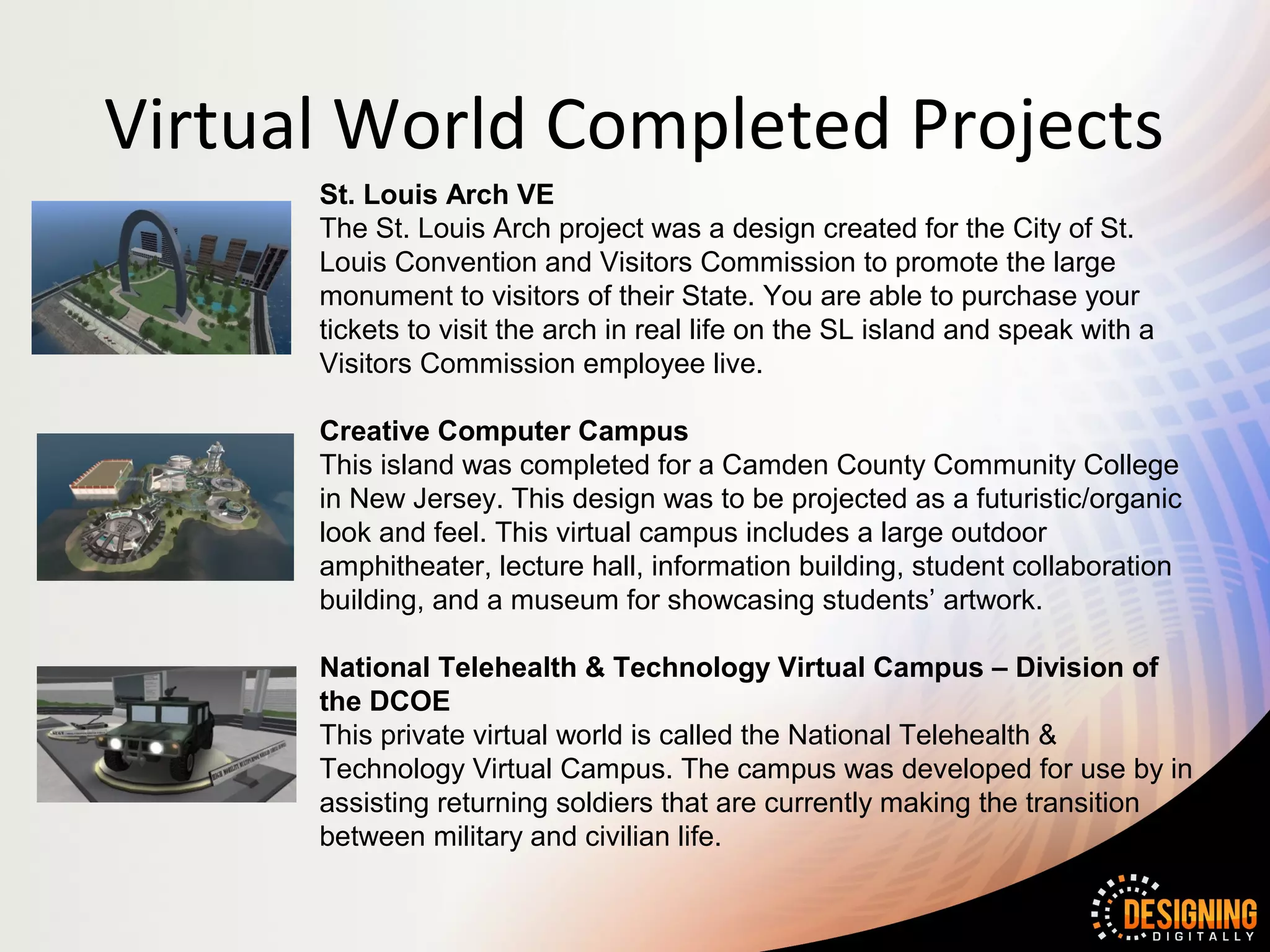 Virtual World Completed Projects
      St. Louis Arch VE
      The St. Louis Arch project was a design created for the City of St.
      Louis Convention and Visitors Commission to promote the large
      monument to visitors of their State. You are able to purchase your
      tickets to visit the arch in real life on the SL island and speak with a
      Visitors Commission employee live.

      Creative Computer Campus
      This island was completed for a Camden County Community College
      in New Jersey. This design was to be projected as a futuristic/organic
      look and feel. This virtual campus includes a large outdoor
      amphitheater, lecture hall, information building, student collaboration
      building, and a museum for showcasing students’ artwork.

      National Telehealth & Technology Virtual Campus – Division of
      the DCOE
      This private virtual world is called the National Telehealth &
      Technology Virtual Campus. The campus was developed for use by in
      assisting returning soldiers that are currently making the transition
      between military and civilian life.
 